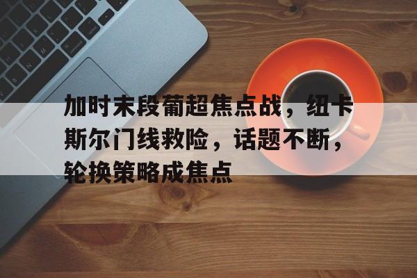 加时末段葡超焦点战，纽卡斯尔门线救险，话题不断，轮换策略成焦点的简单介绍-牛牛娱乐